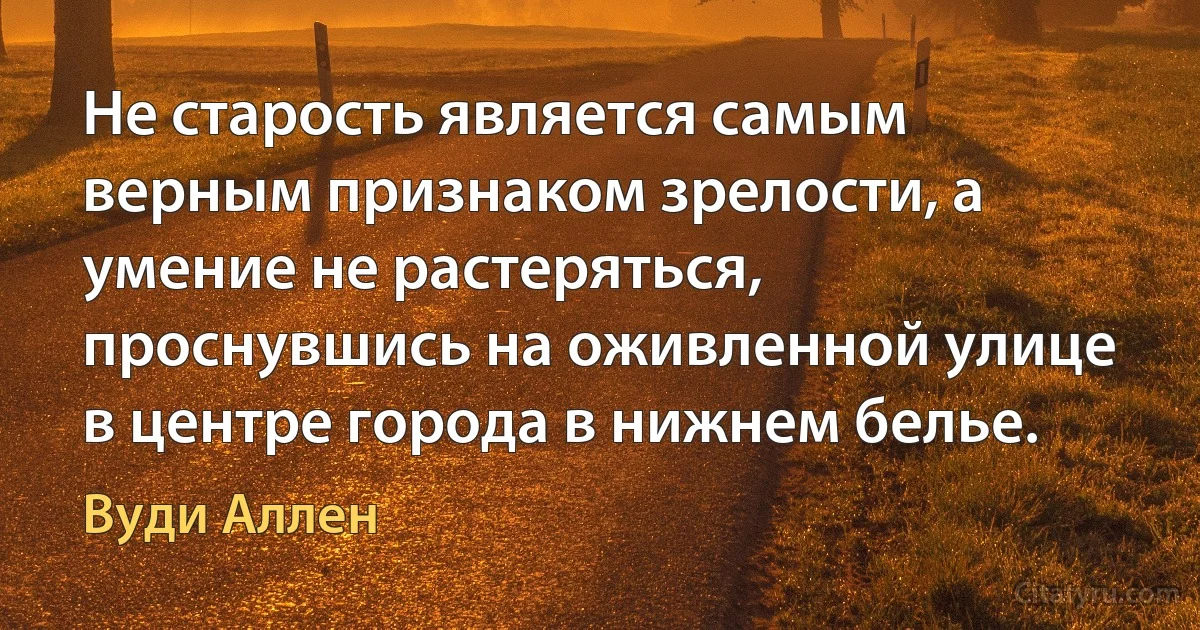 Не старость является самым верным признаком зрелости, а умение не растеряться, проснувшись на оживленной улице в центре города в нижнем белье. (Вуди Аллен)