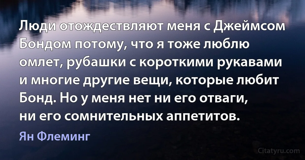 Люди отождествляют меня с Джеймсом Бондом потому, что я тоже люблю омлет, рубашки с короткими рукавами и многие другие вещи, которые любит Бонд. Но у меня нет ни его отваги, ни его сомнительных аппетитов. (Ян Флеминг)