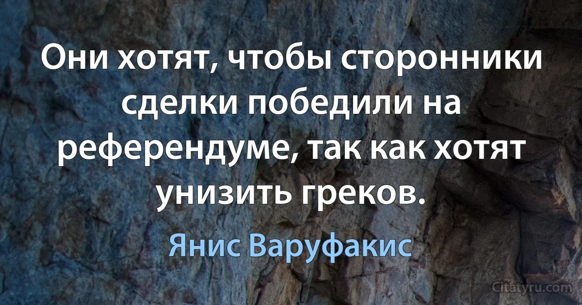 Они хотят, чтобы сторонники сделки победили на референдуме, так как хотят унизить греков. (Янис Варуфакис)