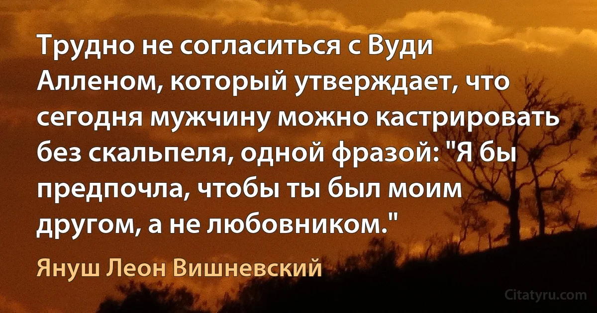 Трудно не согласиться с Вуди Алленом, который утверждает, что сегодня мужчину можно кастрировать без скальпеля, одной фразой: "Я бы предпочла, чтобы ты был моим другом, а не любовником." (Януш Леон Вишневский)