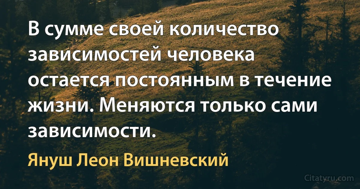 В сумме своей количество зависимостей человека остается постоянным в течение жизни. Меняются только сами зависимости. (Януш Леон Вишневский)