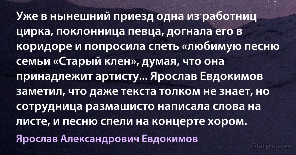 Уже в нынешний приезд одна из работниц цирка, поклонница певца, догнала его в коридоре и попросила спеть «любимую песню семьи «Старый клен», думая, что она принадлежит артисту... Ярослав Евдокимов заметил, что даже текста толком не знает, но сотрудница размашисто написала слова на листе, и песню спели на концерте хором. (Ярослав Александрович Евдокимов)