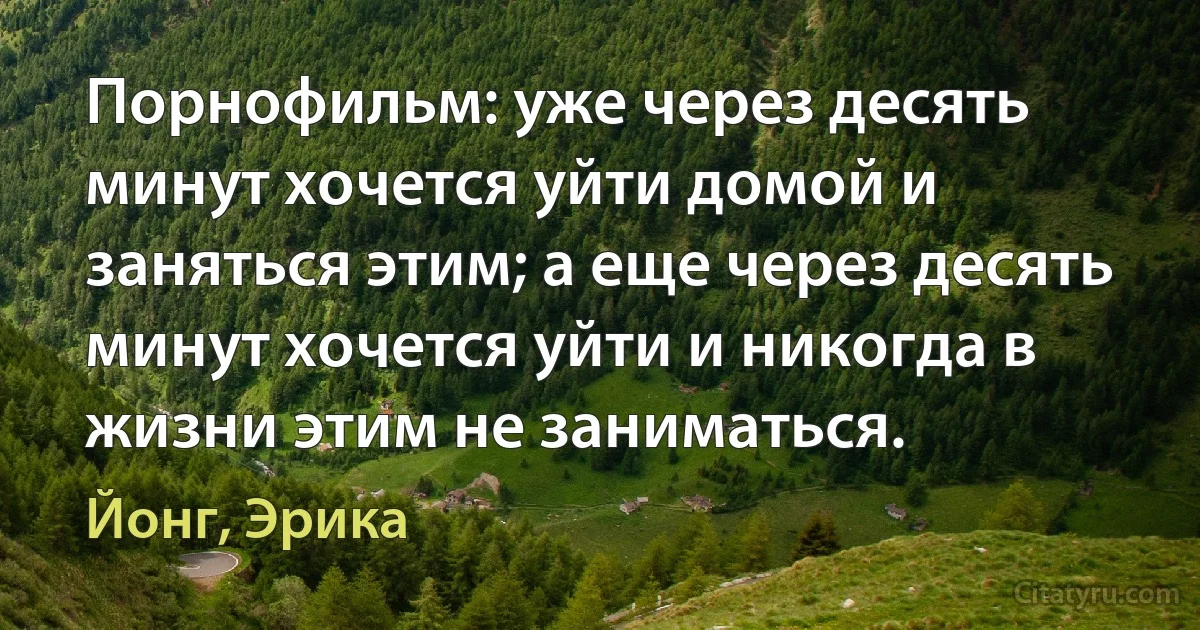 Порнофильм: уже через десять минут хочется уйти домой и заняться этим; а еще через десять минут хочется уйти и никогда в жизни этим не заниматься. (Йонг, Эрика)