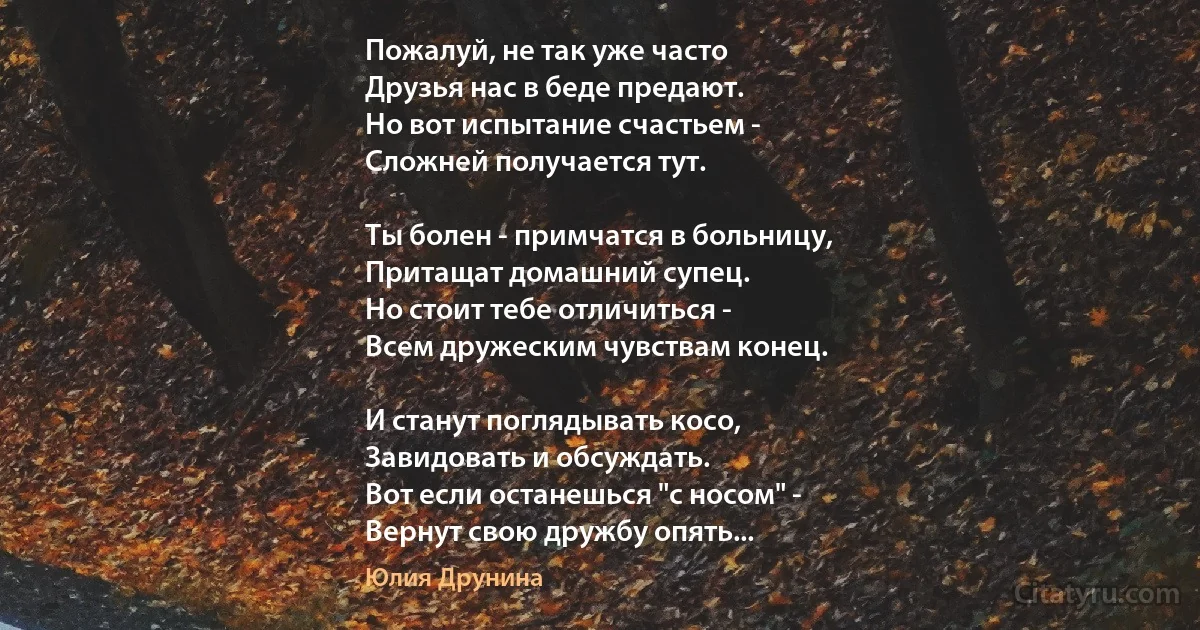 Пожалуй, не так уже часто
Друзья нас в беде предают.
Но вот испытание счастьем -
Сложней получается тут.

Ты болен - примчатся в больницу,
Притащат домашний супец.
Но стоит тебе отличиться -
Всем дружеским чувствам конец.

И станут поглядывать косо,
Завидовать и обсуждать.
Вот если останешься "с носом" -
Вернут свою дружбу опять... (Юлия Друнина)