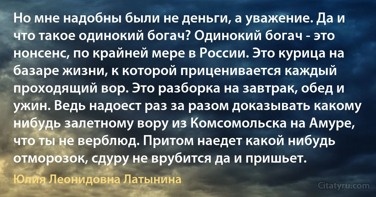 Но мне надобны были не деньги, а уважение. Да и что такое одинокий богач? Одинокий богач - это нонсенс, по крайней мере в России. Это курица на базаре жизни, к которой приценивается каждый проходящий вор. Это разборка на завтрак, обед и ужин. Ведь надоест раз за разом доказывать какому нибудь залетному вору из Комсомольска на Амуре, что ты не верблюд. Притом наедет какой нибудь отморозок, сдуру не врубится да и пришьет. (Юлия Леонидовна Латынина)