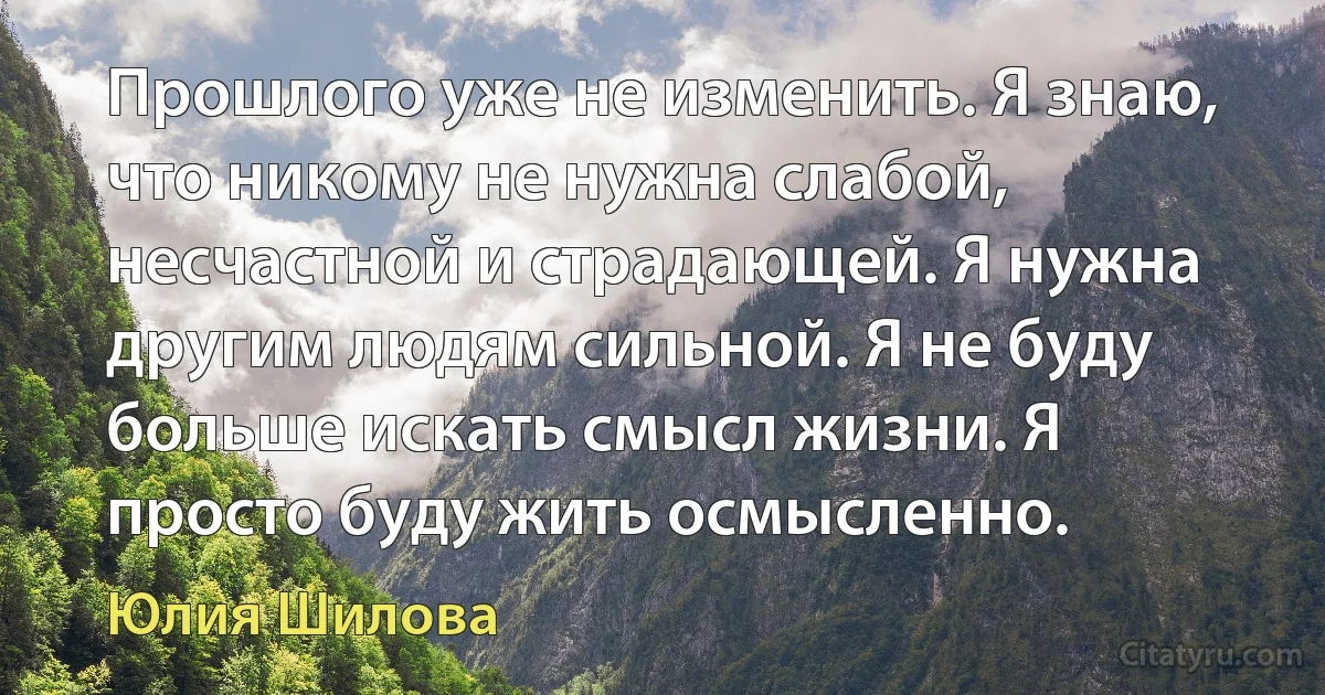 Прошлого уже не изменить. Я знаю, что никому не нужна слабой, несчастной и страдающей. Я нужна другим людям сильной. Я не буду больше искать смысл жизни. Я просто буду жить осмысленно. (Юлия Шилова)