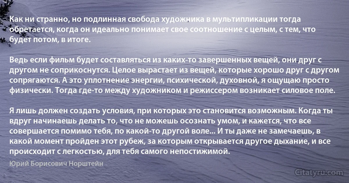 Как ни странно, но подлинная свобода художника в мультипликации тогда обретается, когда он идеально понимает свое соотношение с целым, с тем, что будет потом, в итоге.

Ведь если фильм будет составляться из каких-то завершенных вещей, они друг с другом не соприкоснутся. Целое вырастает из вещей, которые хорошо друг с другом сопрягаются. А это уплотнение энергии, психической, духовной, я ощущаю просто физически. Тогда где-то между художником и режиссером возникает силовое поле.

Я лишь должен создать условия, при которых это становится возможным. Когда ты вдруг начинаешь делать то, что не можешь осознать умом, и кажется, что все совершается помимо тебя, по какой-то другой воле... И ты даже не замечаешь, в какой момент пройден этот рубеж, за которым открывается другое дыхание, и все происходит с легкостью, для тебя самого непостижимой. (Юрий Борисович Норштейн)