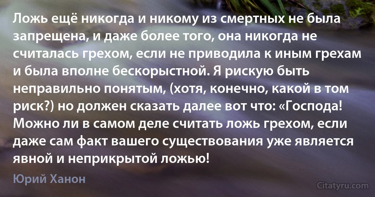 Ложь ещё никогда и никому из смертных не была запрещена, и даже более того, она никогда не считалась грехом, если не приводила к иным грехам и была вполне бескорыстной. Я рискую быть неправильно понятым, (хотя, конечно, какой в том риск?) но должен сказать далее вот что: «Господа! Можно ли в самом деле считать ложь грехом, если даже сам факт вашего существования уже является явной и неприкрытой ложью! (Юрий Ханон)