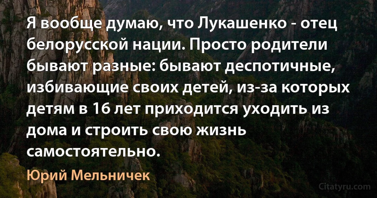 Я вообще думаю, что Лукашенко - отец белорусской нации. Просто родители бывают разные: бывают деспотичные, избивающие своих детей, из-за которых детям в 16 лет приходится уходить из дома и строить свою жизнь самостоятельно. (Юрий Мельничек)