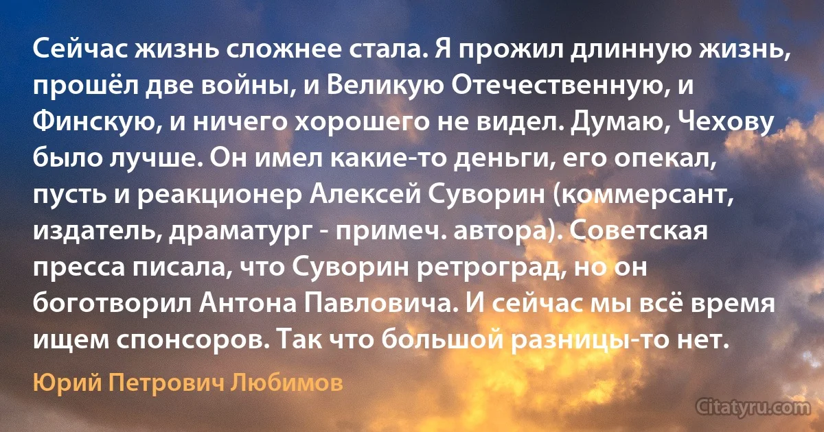 Сейчас жизнь сложнее стала. Я прожил длинную жизнь, прошёл две войны, и Великую Отечественную, и Финскую, и ничего хорошего не видел. Думаю, Чехову было лучше. Он имел какие-то деньги, его опекал, пусть и реакционер Алексей Суворин (коммерсант, издатель, драматург - примеч. автора). Советская пресса писала, что Суворин ретроград, но он боготворил Антона Павловича. И сейчас мы всё время ищем спонсоров. Так что большой разницы-то нет. (Юрий Петрович Любимов)