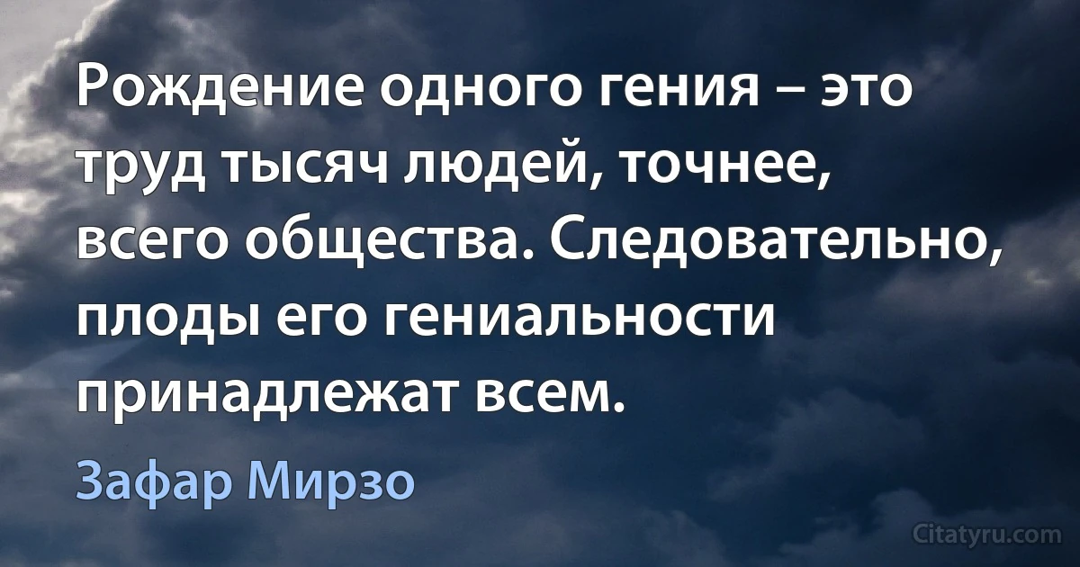 Рождение одного гения – это труд тысяч людей, точнее, всего общества. Следовательно, плоды его гениальности принадлежат всем. (Зафар Мирзо)