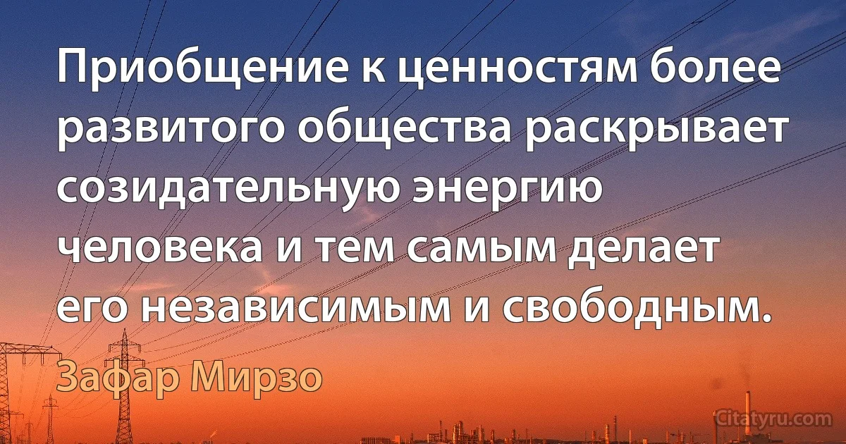 Приобщение к ценностям более развитого общества раскрывает созидательную энергию человека и тем самым делает его независимым и свободным. (Зафар Мирзо)