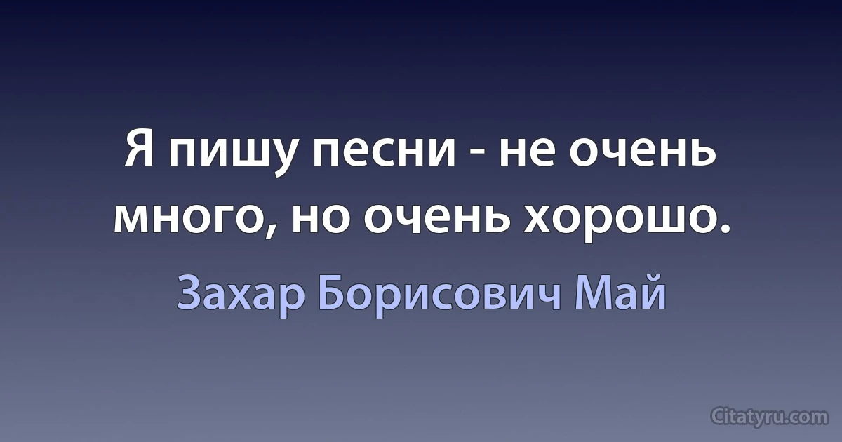 Я пишу песни - не очень много, но очень хорошо. (Захар Борисович Май)