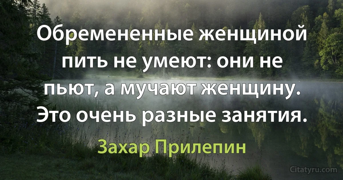 Обремененные женщиной пить не умеют: они не пьют, а мучают женщину. Это очень разные занятия. (Захар Прилепин)