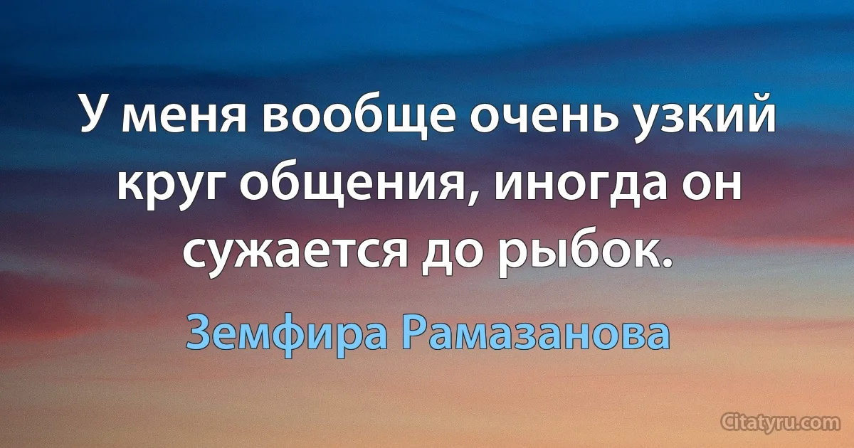 У меня вообще очень узкий круг общения, иногда он сужается до рыбок. (Земфира Рамазанова)