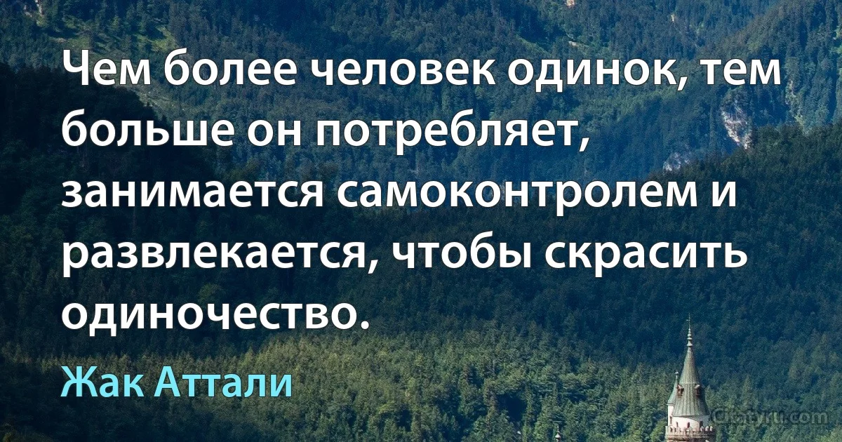 Чем более человек одинок, тем больше он потребляет, занимается самоконтролем и развлекается, чтобы скрасить одиночество. (Жак Аттали)