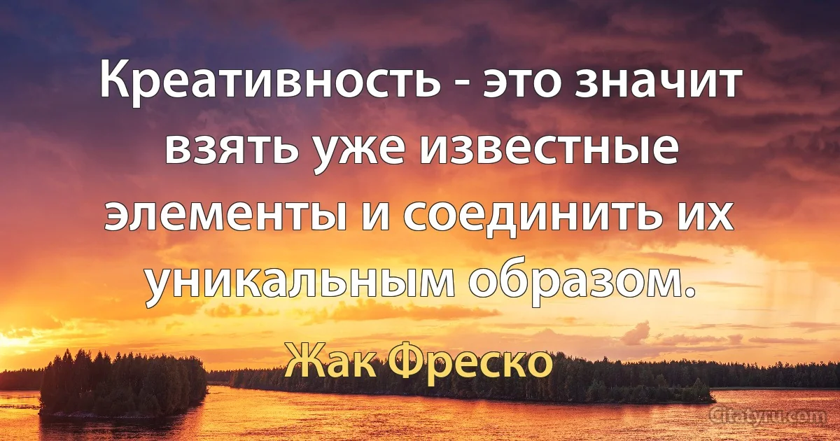 Креативность - это значит взять уже известные элементы и соединить их уникальным образом. (Жак Фреско)