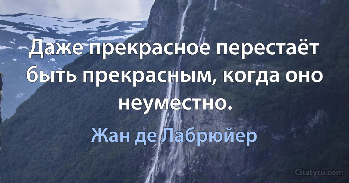 Даже прекрасное перестаёт быть прекрасным, когда оно неуместно. (Жан де Лабрюйер)