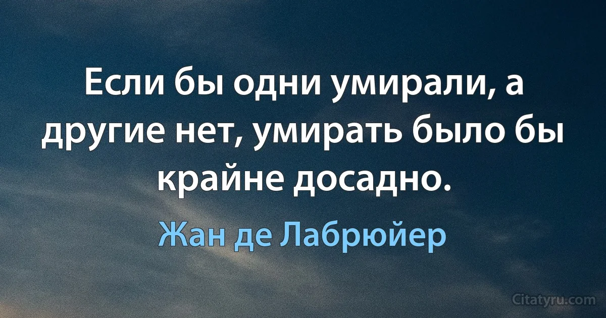 Если бы одни умирали, а другие нет, умирать было бы крайне досадно. (Жан де Лабрюйер)