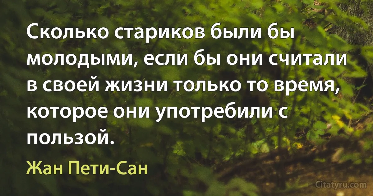 Сколько стариков были бы молодыми, если бы они считали в своей жизни только то время, которое они употребили с пользой. (Жан Пети-Сан)