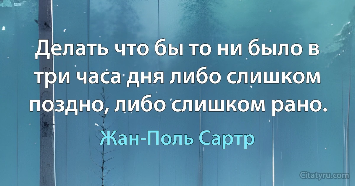 Делать что бы то ни было в три часа дня либо слишком поздно, либо слишком рано. (Жан-Поль Сартр)