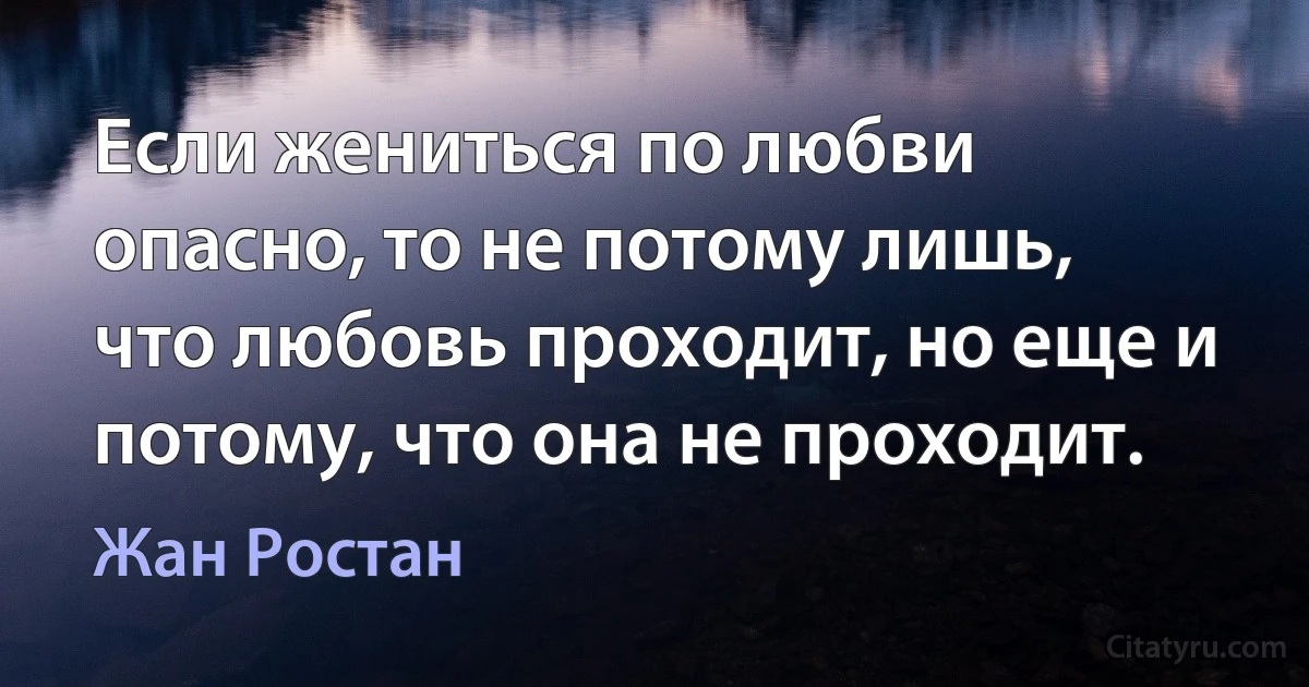 Если жениться по любви опасно, то не потому лишь, что любовь проходит, но еще и потому, что она не проходит. (Жан Ростан)