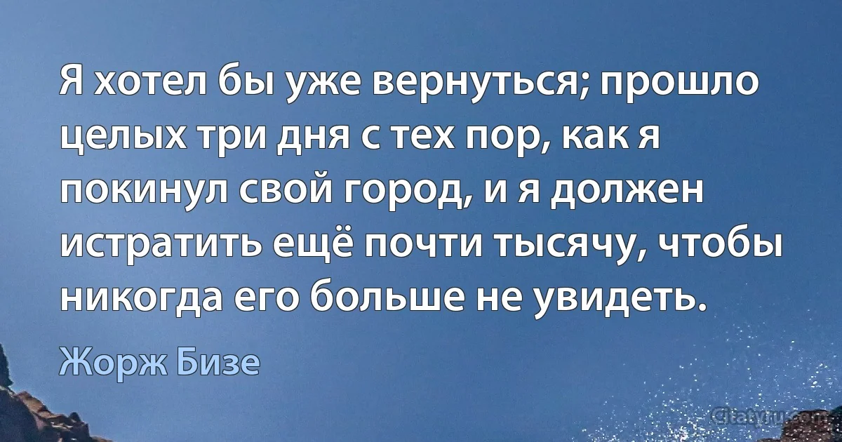 Я хотел бы уже вернуться; прошло целых три дня с тех пор, как я покинул свой город, и я должен истратить ещё почти тысячу, чтобы никогда его больше не увидеть. (Жорж Бизе)