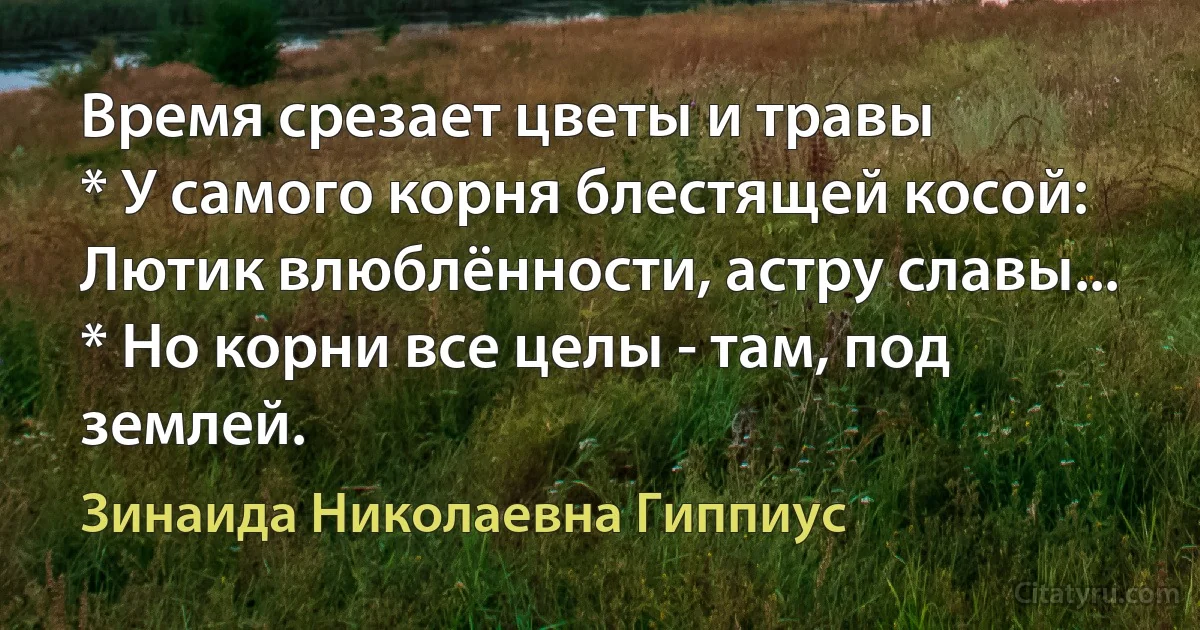 Время срезает цветы и травы
* У самого корня блестящей косой:
Лютик влюблённости, астру славы...
* Но корни все целы - там, под землей. (Зинаида Николаевна Гиппиус)