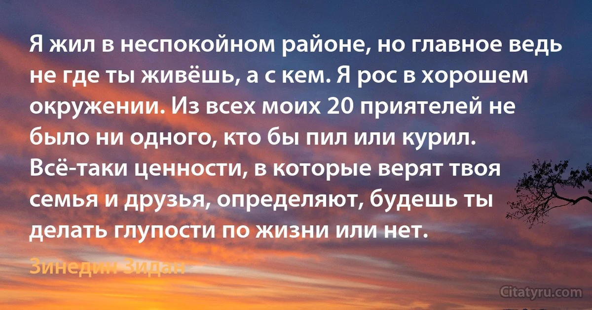 Я жил в неспокойном районе, но главное ведь не где ты живёшь, а с кем. Я рос в хорошем окружении. Из всех моих 20 приятелей не было ни одного, кто бы пил или курил. Всё-таки ценности, в которые верят твоя семья и друзья, определяют, будешь ты делать глупости по жизни или нет. (Зинедин Зидан)