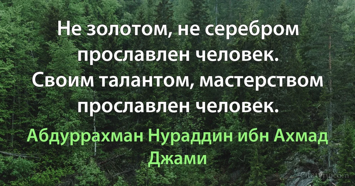 Не золотом, не серебром прославлен человек.
Своим талантом, мастерством прославлен человек. (Абдуррахман Нураддин ибн Ахмад Джами)