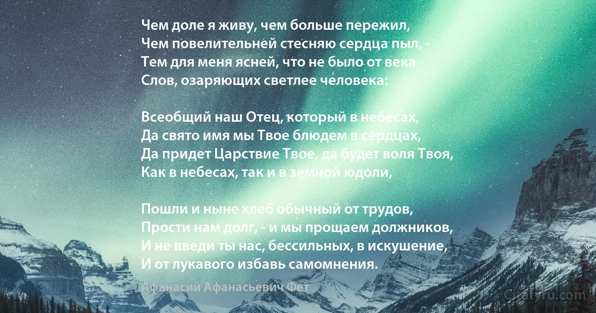 Чем доле я живу, чем больше пережил,
Чем повелительней стесняю сердца пыл, -
Тем для меня ясней, что не было от века
Слов, озаряющих светлее человека:

Всеобщий наш Отец, который в небесах,
Да свято имя мы Твое блюдем в сердцах,
Да придет Царствие Твое, да будет воля Твоя,
Как в небесах, так и в земной юдоли,

Пошли и ныне хлеб обычный от трудов,
Прости нам долг, - и мы прощаем должников,
И не введи ты нас, бессильных, в искушение,
И от лукавого избавь самомнения. (Афанасий Афанасьевич Фет)