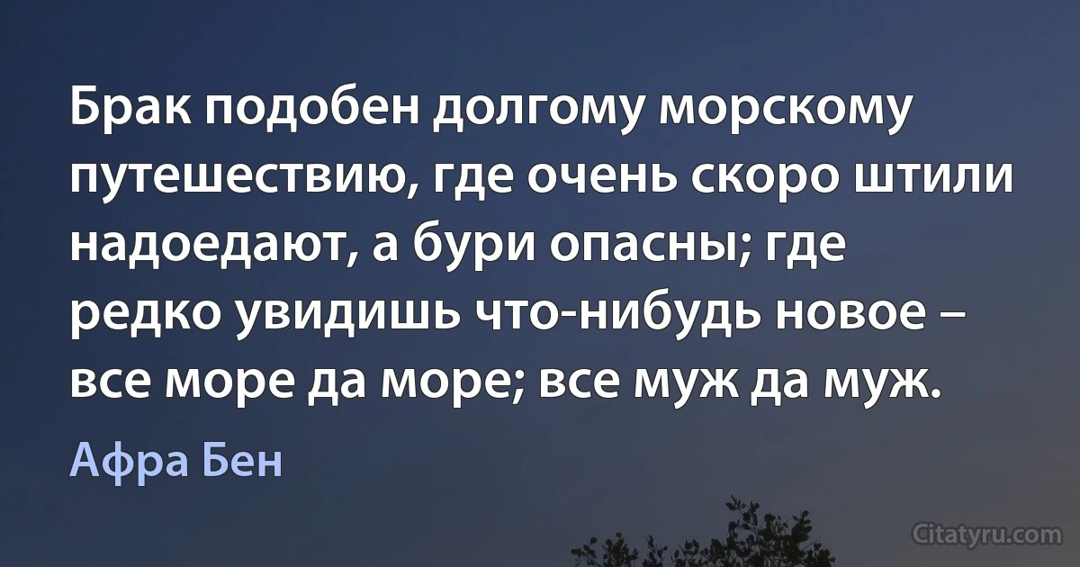 Брак подобен долгому морскому путешествию, где очень скоро штили надоедают, а бури опасны; где редко увидишь что-нибудь новое – все море да море; все муж да муж. (Афра Бен)