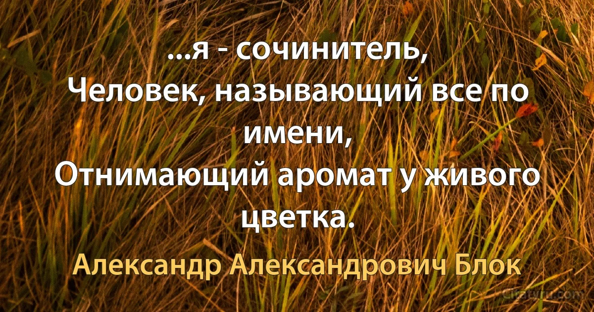 ...я - сочинитель,
Человек, называющий все по имени,
Отнимающий аромат у живого цветка. (Александр Александрович Блок)