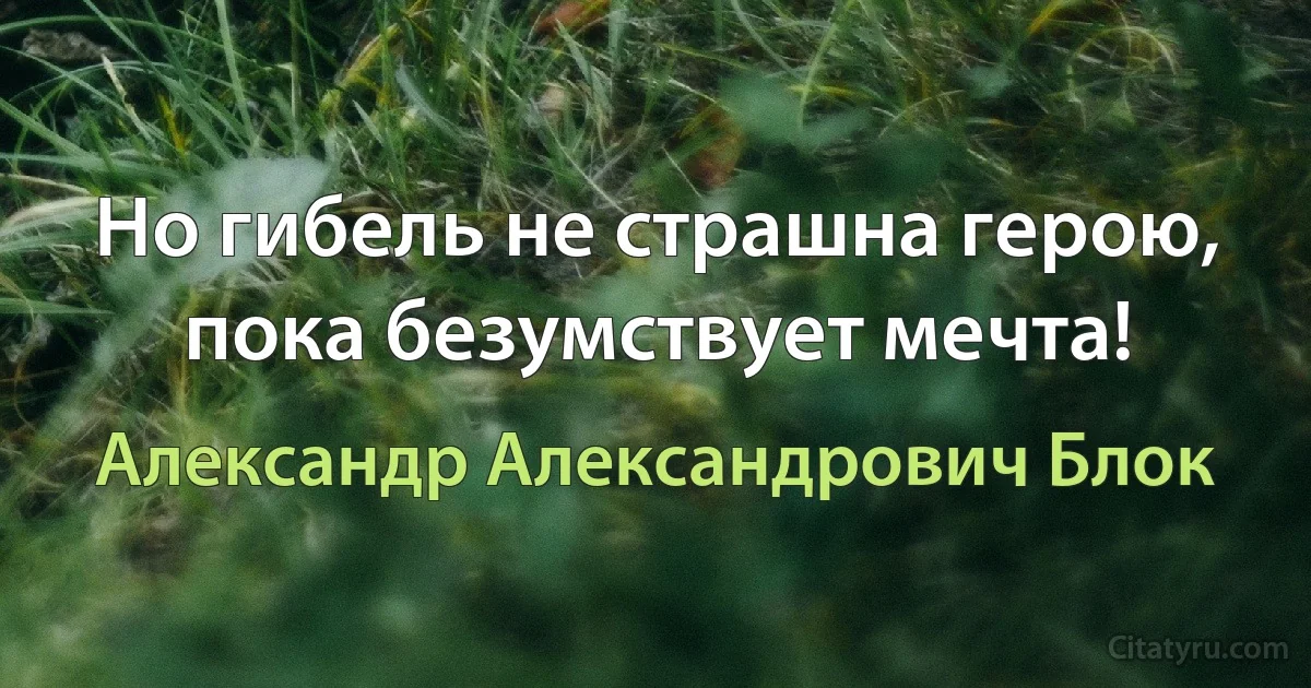 Но гибель не страшна герою, пока безумствует мечта! (Александр Александрович Блок)