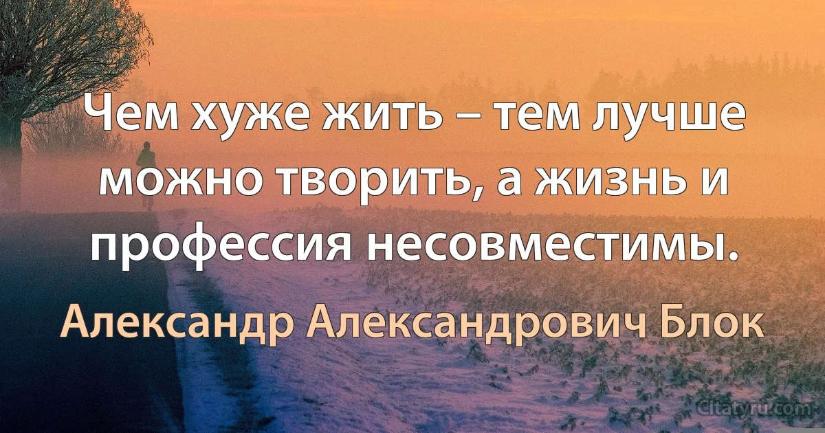 Чем хуже жить – тем лучше можно творить, а жизнь и профессия несовместимы. (Александр Александрович Блок)