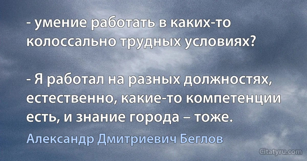 - умение работать в каких-то колоссально трудных условиях?

- Я работал на разных должностях, естественно, какие-то компетенции есть, и знание города – тоже. (Александр Дмитриевич Беглов)