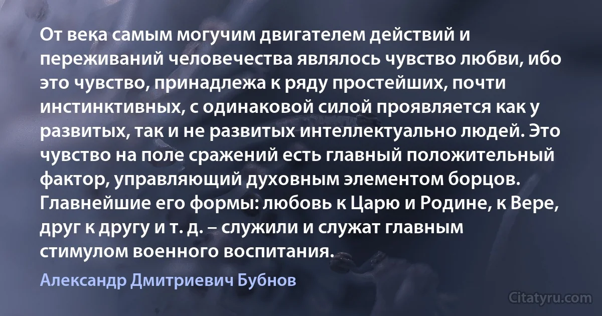 От века самым могучим двигателем действий и переживаний человечества являлось чувство любви, ибо это чувство, принадлежа к ряду простейших, почти инстинктивных, с одинаковой силой проявляется как у развитых, так и не развитых интеллектуально людей. Это чувство на поле сражений есть главный положительный фактор, управляющий духовным элементом борцов. Главнейшие его формы: любовь к Царю и Родине, к Вере, друг к другу и т. д. – служили и служат главным стимулом военного воспитания. (Александр Дмитриевич Бубнов)