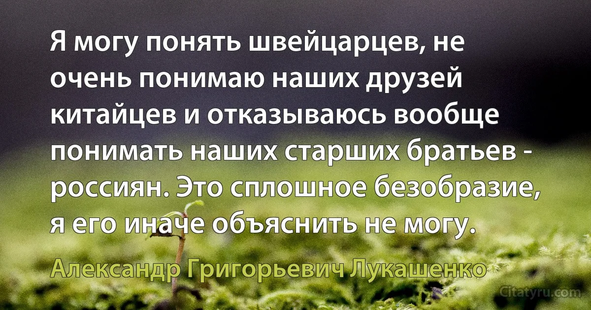 Я могу понять швейцарцев, не очень понимаю наших друзей китайцев и отказываюсь вообще понимать наших старших братьев - россиян. Это сплошное безобразие, я его иначе объяснить не могу. (Александр Григорьевич Лукашенко)