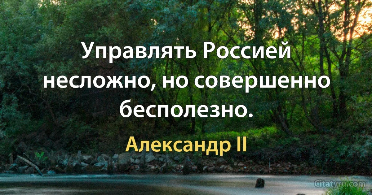 Управлять Россией несложно, но совершенно бесполезно. (Александр II)