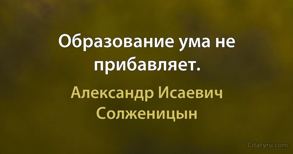 Образование ума не прибавляет. (Александр Исаевич Солженицын)