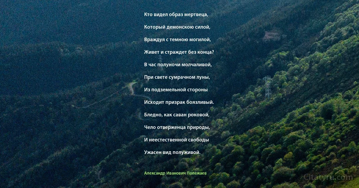 Кто видел образ мертвеца,

Который демонскою силой,

Враждуя с темною могилой,

Живет и страждет без конца?

В час полуночи молчаливой,

При свете сумрачном луны,

Из подземельной стороны

Исходит призрак боязливый.

Бледно, как саван роковой,

Чело отверженца природы,

И неестественной свободы

Ужасен вид полуживой. (Александр Иванович Полежаев)