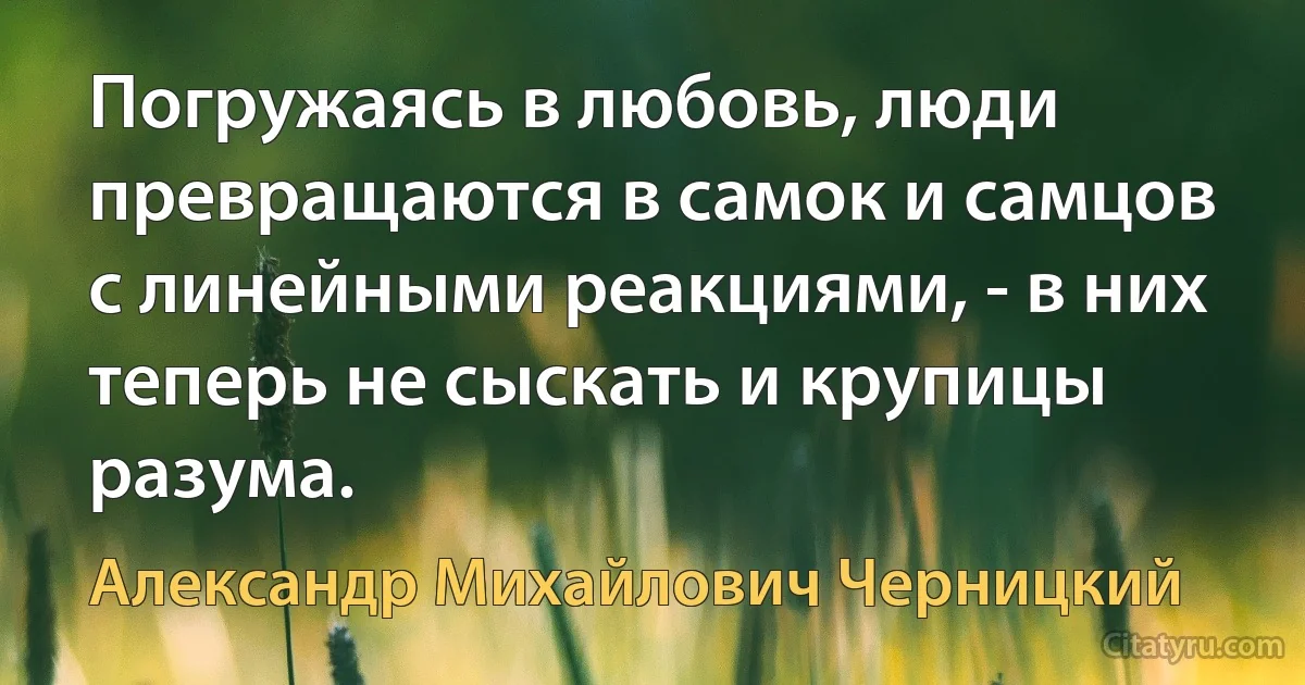 Погружаясь в любовь, люди превращаются в самок и самцов с линейными реакциями, - в них теперь не сыскать и крупицы разума. (Александр Михайлович Черницкий)