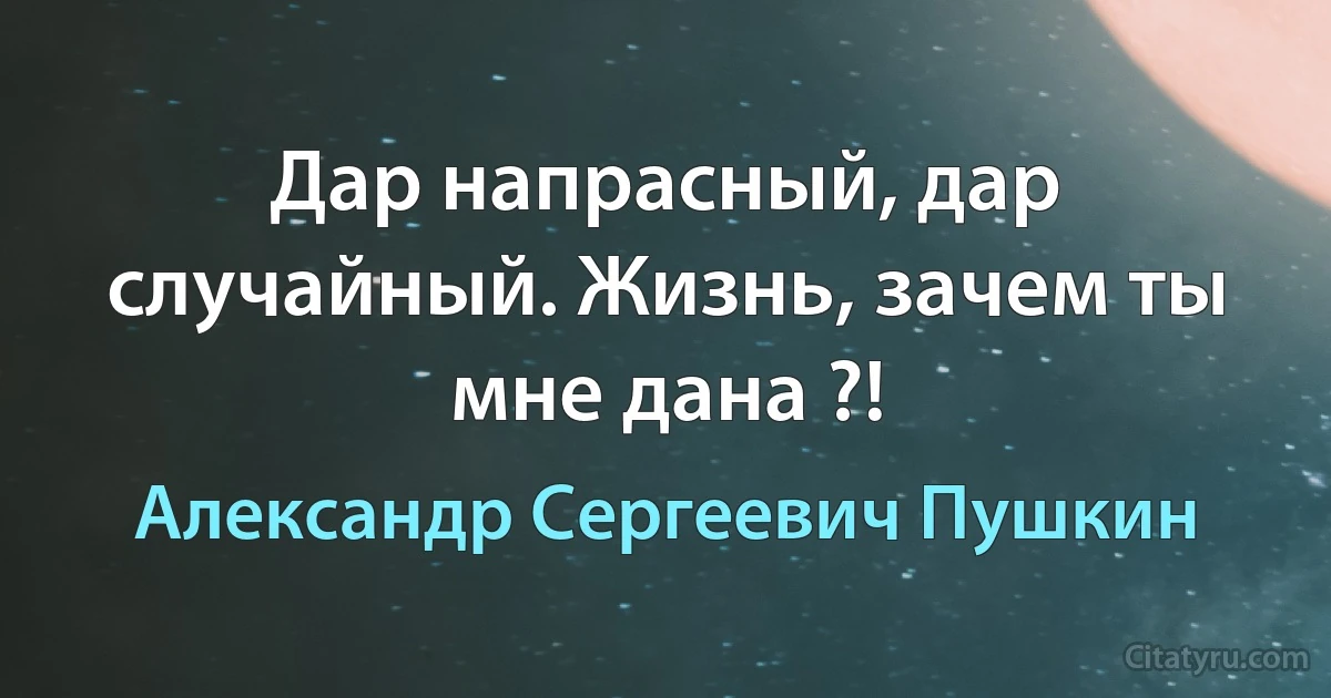 Дар напрасный, дар случайный. Жизнь, зачем ты мне дана ?! (Александр Сергеевич Пушкин)