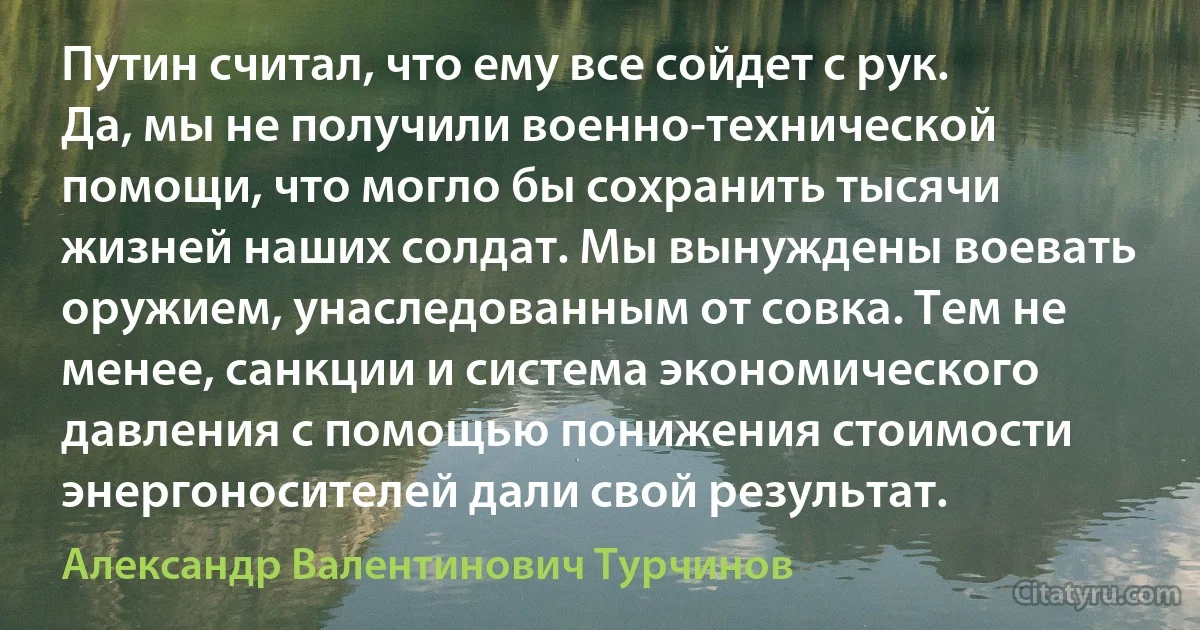 Путин считал, что ему все сойдет с рук. Да, мы не получили военно-технической помощи, что могло бы сохранить тысячи жизней наших солдат. Мы вынуждены воевать оружием, унаследованным от совка. Тем не менее, санкции и система экономического давления с помощью понижения стоимости энергоносителей дали свой результат. (Александр Валентинович Турчинов)