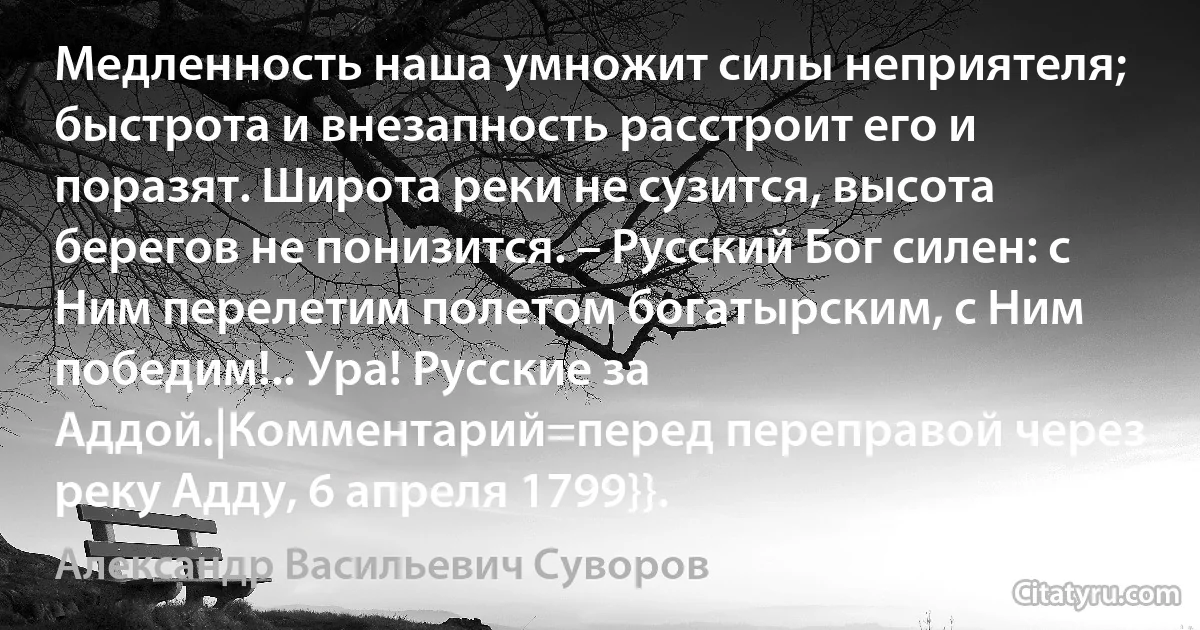 Медленность наша умножит силы неприятеля; быстрота и внезапность расстроит его и поразят. Широта реки не сузится, высота берегов не понизится. – Русский Бог силен: с Ним перелетим полетом богатырским, с Ним победим!.. Ура! Русские за Аддой.|Комментарий=перед переправой через реку Адду, 6 апреля 1799}}. (Александр Васильевич Суворов)