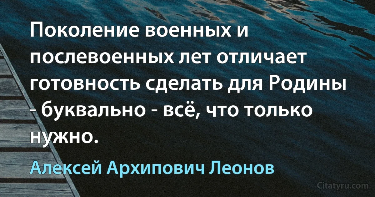 Поколение военных и послевоенных лет отличает готовность сделать для Родины - буквально - всё, что только нужно. (Алексей Архипович Леонов)