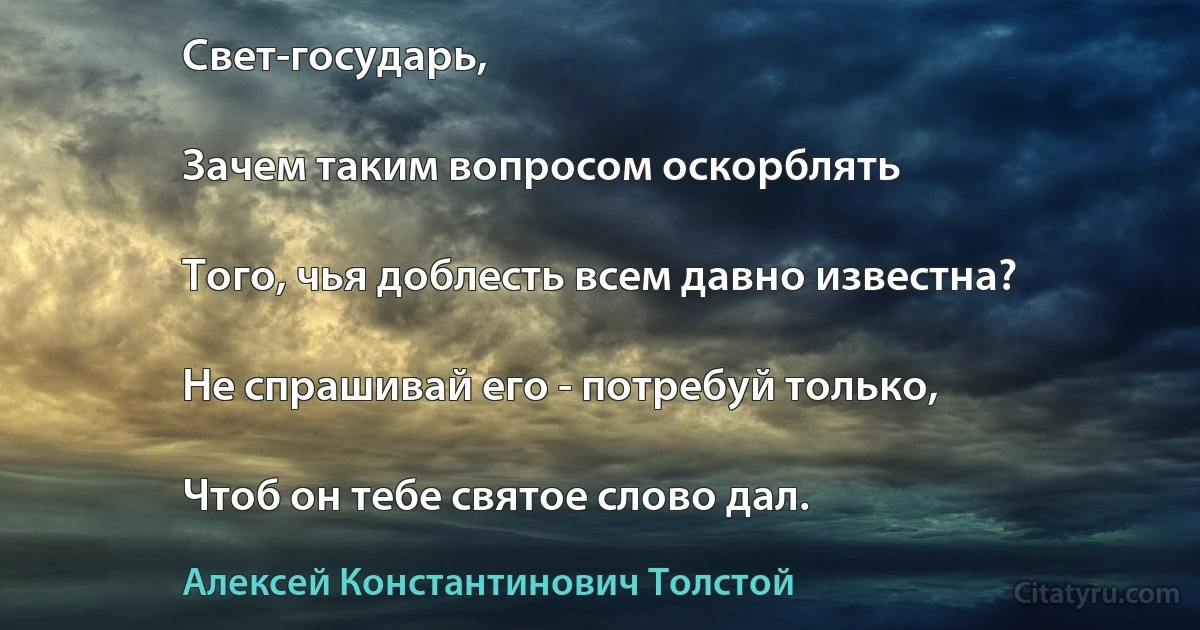 Свет-государь,

Зачем таким вопросом оскорблять

Того, чья доблесть всем давно известна?

Не спрашивай его - потребуй только,

Чтоб он тебе святое слово дал. (Алексей Константинович Толстой)