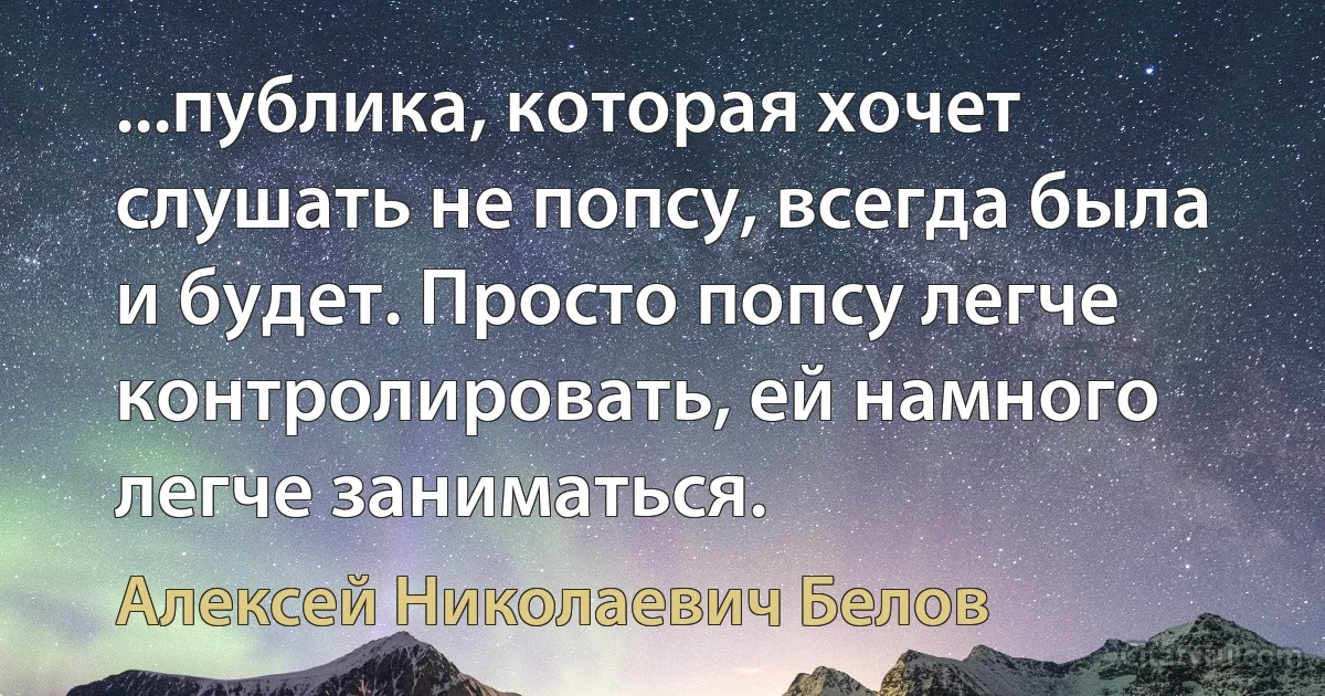 ...публика, которая хочет слушать не попсу, всегда была и будет. Просто попсу легче контролировать, ей намного легче заниматься. (Алексей Николаевич Белов)