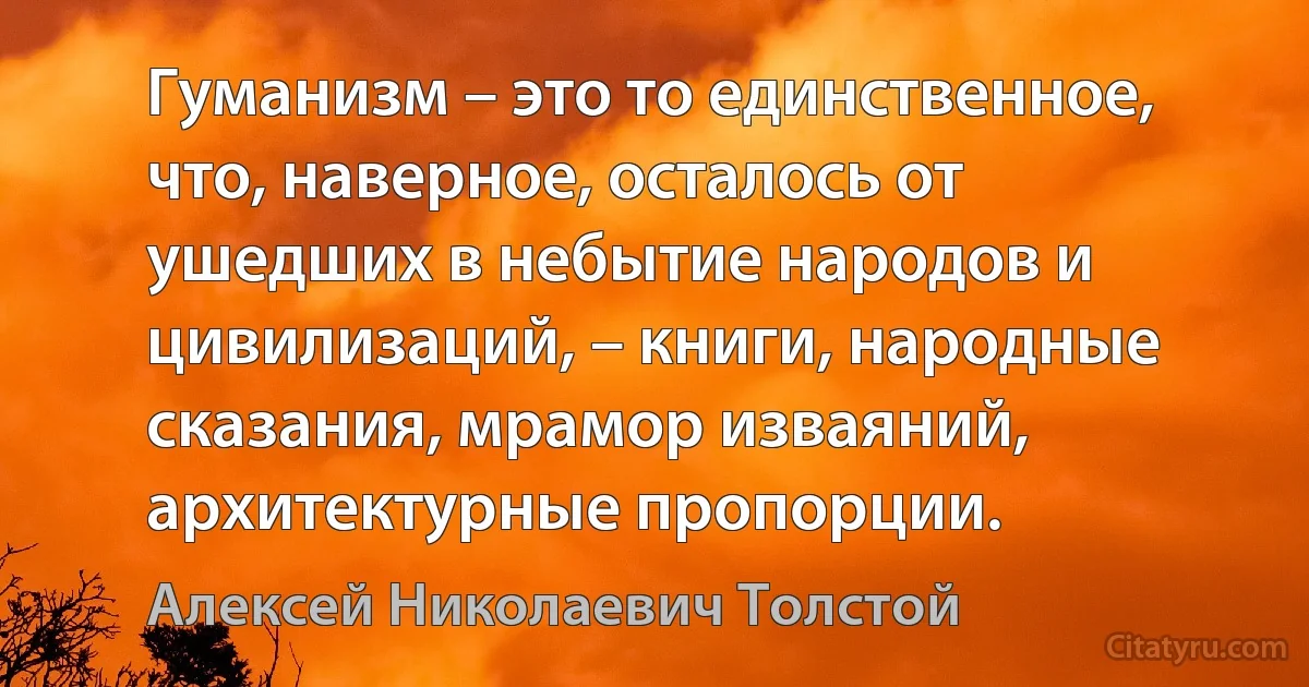 Гуманизм – это то единственное, что, наверное, осталось от ушедших в небытие народов и цивилизаций, – книги, народные сказания, мрамор изваяний, архитектурные пропорции. (Алексей Николаевич Толстой)