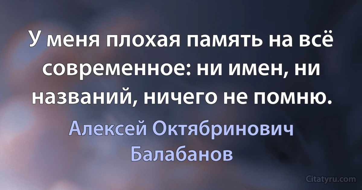 У меня плохая память на всё современное: ни имен, ни названий, ничего не помню. (Алексей Октябринович Балабанов)